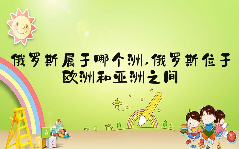俄罗斯属于哪个洲 俄罗斯位于欧洲和亚洲之间