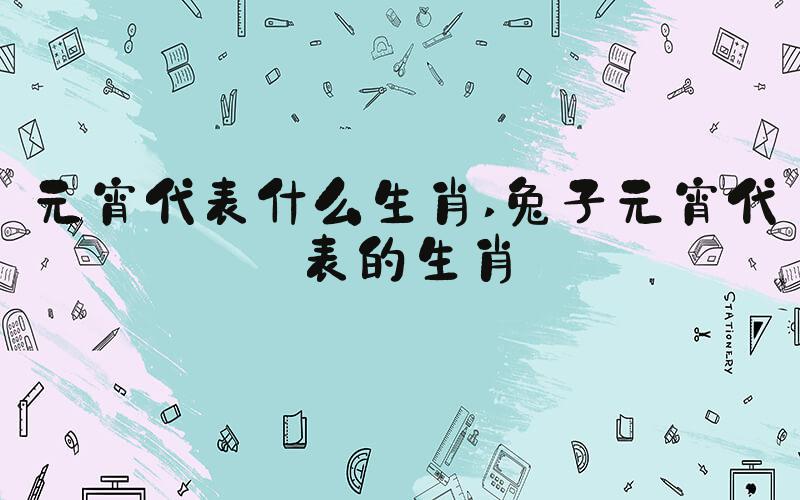 元宵代表什么生肖 兔子元宵代表的生肖