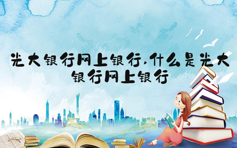 光大银行网上银行 什么是光大银行网上银行