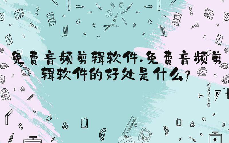 免费音频剪辑软件 免费音频剪辑软件的好处是什么？