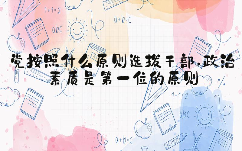 党按照什么原则选拔干部 政治素质是第一位的原则