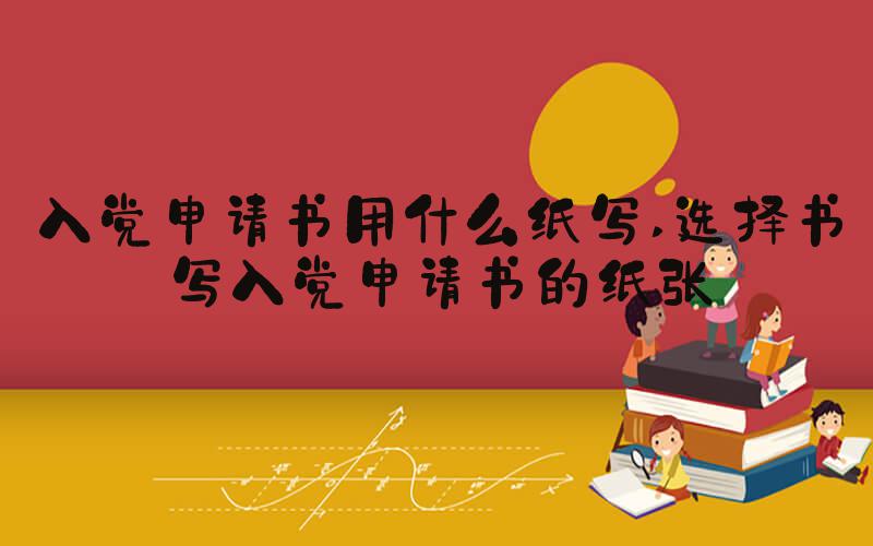 入党申请书用什么纸写 选择书写入党申请书的纸张