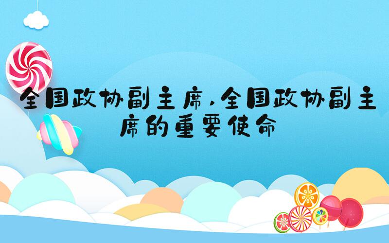 全国政协副主席 全国政协副主席的重要使命