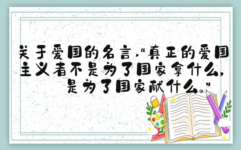 关于爱国的名言 “真正的爱国主义者不是为了国家拿什么，而是为了国家献什