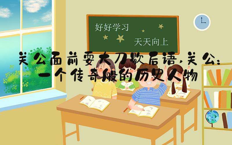 关公面前耍大刀歇后语 关公：一个传奇般的历史人物