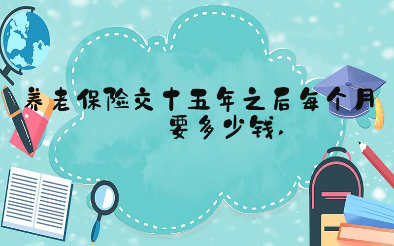 养老保险交十五年之后每个月拿要多少钱 