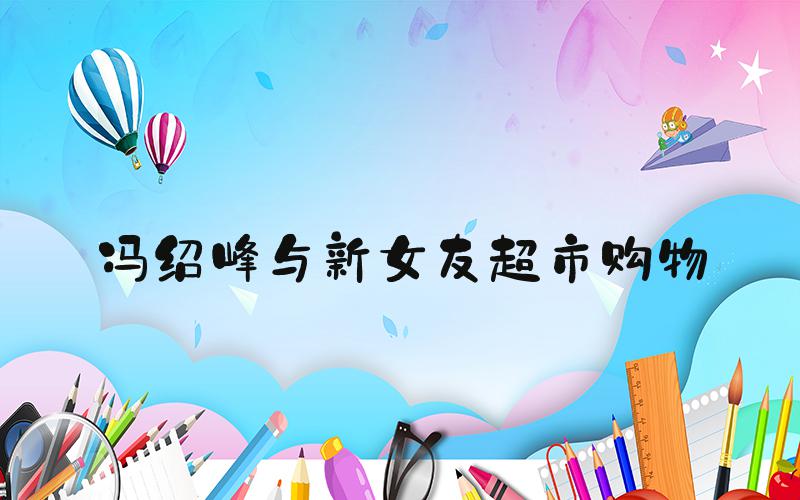 冯绍峰与新女友超市购物