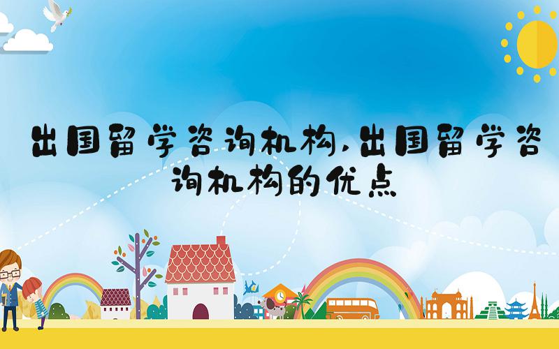 出国留学咨询机构 出国留学咨询机构的优点