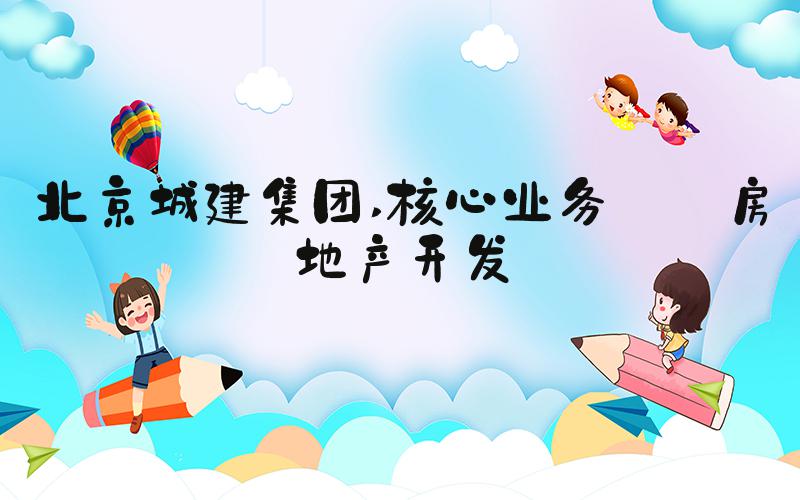 北京城建集团 核心业务——房地产开发
