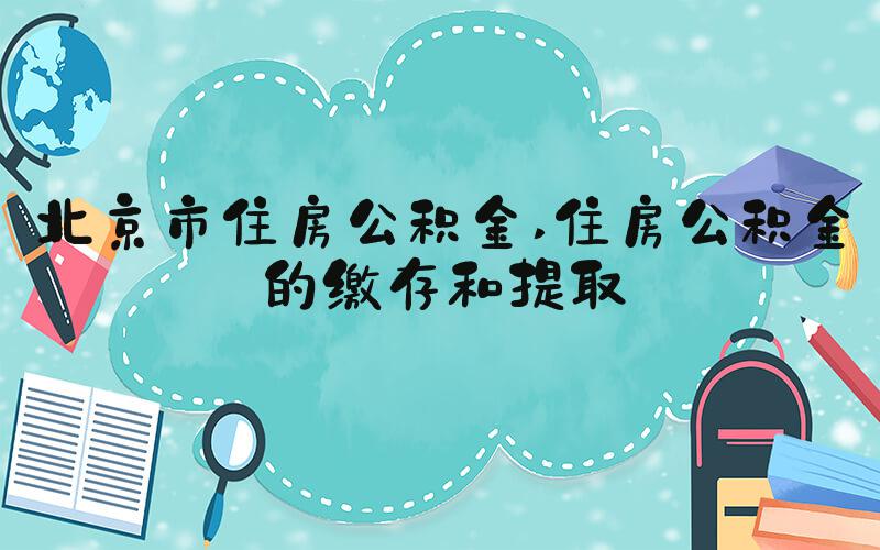 北京市住房公积金 住房公积金的缴存和提取
