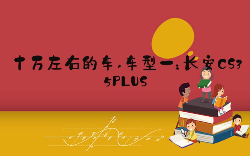 十万左右的车 车型一：长安CS35PLUS