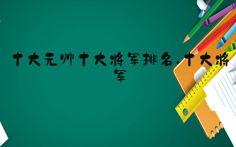 十大元帅十大将军排名 十大将军