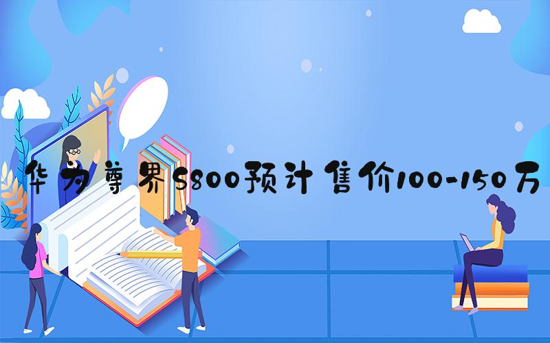 华为尊界S800预计售价100-150万