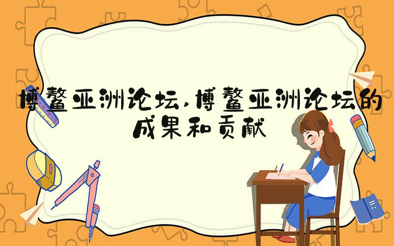 博鳌亚洲论坛 博鳌亚洲论坛的成果和贡献