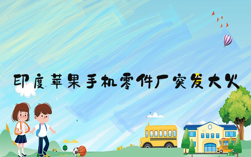 印度苹果手机零件厂突发大火