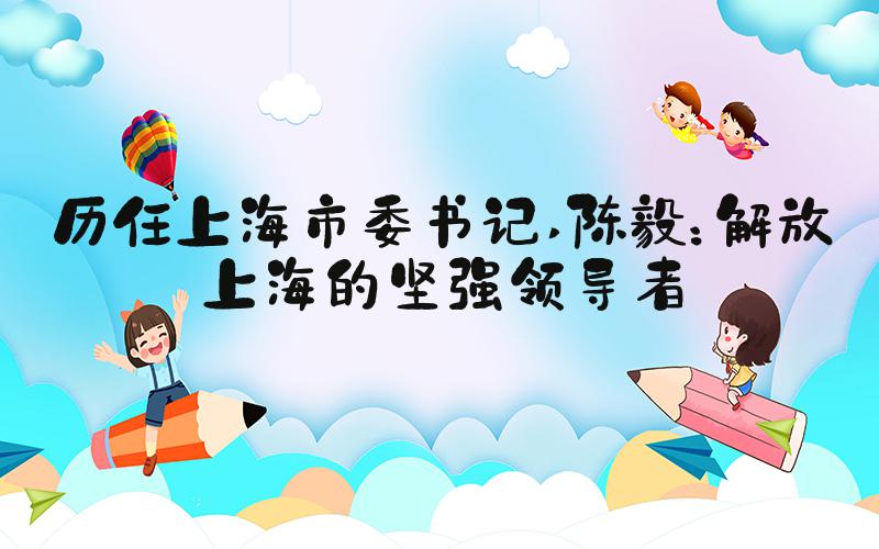 历任上海市委书记 陈毅：解放上海的坚强领导者
