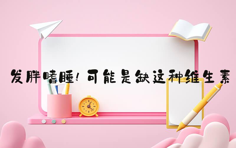 发胖嗜睡!可能是缺这种维生素