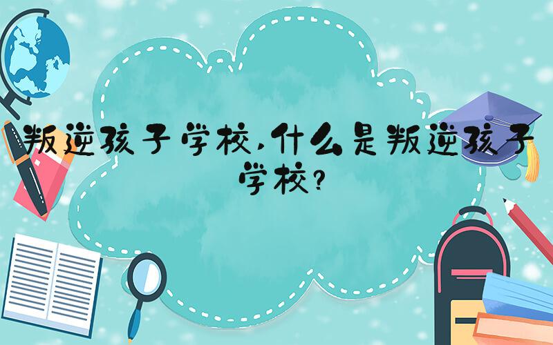 叛逆孩子学校 什么是叛逆孩子学校？