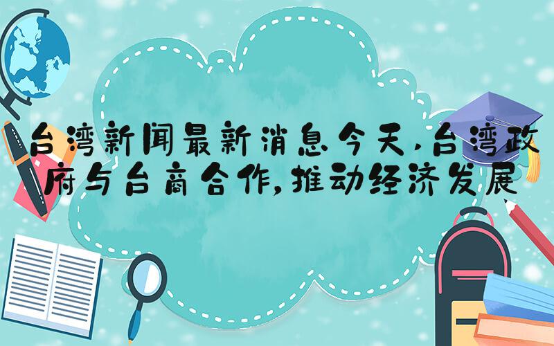 台湾新闻最新消息今天 台湾政府与台商合作，推动经济发展