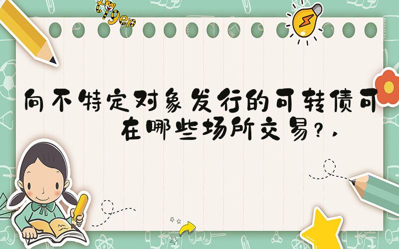向不特定对象发行的可转债可以在哪些场所交易？ 