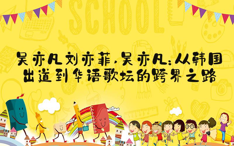 吴亦凡刘亦菲 吴亦凡：从韩国出道到华语歌坛的跨界之路