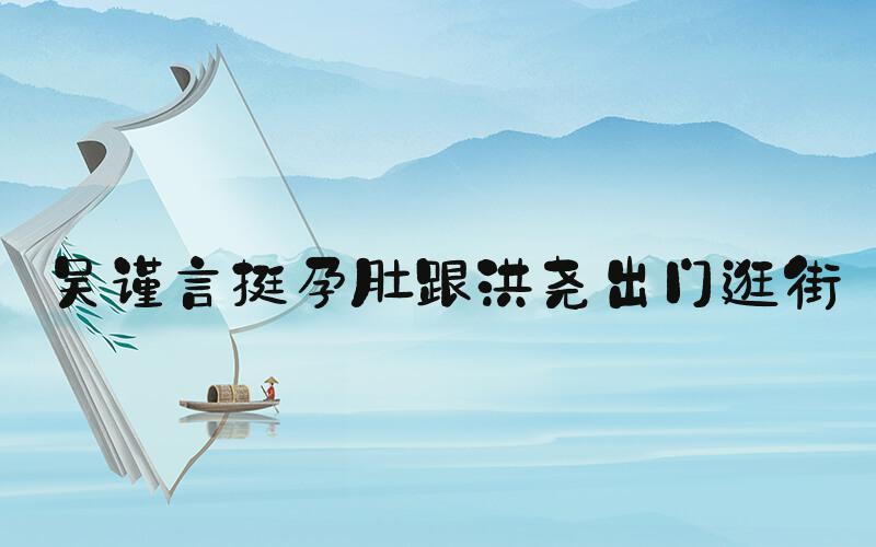 吴谨言挺孕肚跟洪尧出门逛街