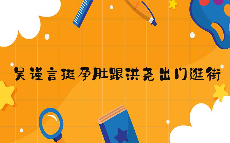 吴谨言挺孕肚跟洪尧出门逛街