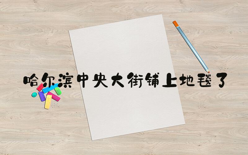 哈尔滨中央大街铺上地毯了