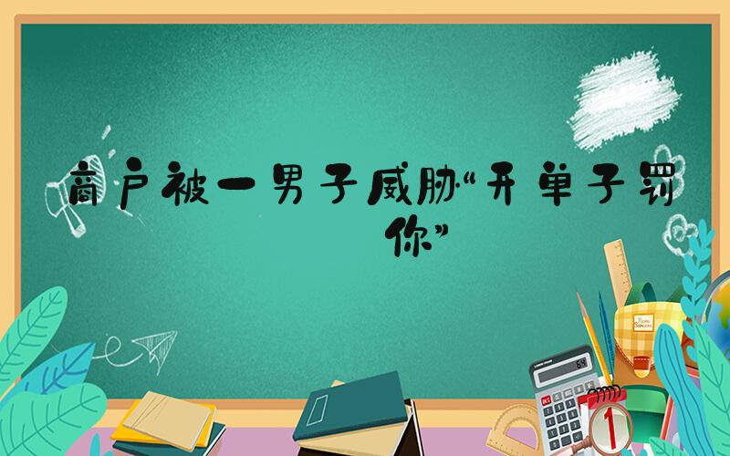 商户被一男子威胁“开单子罚死你”