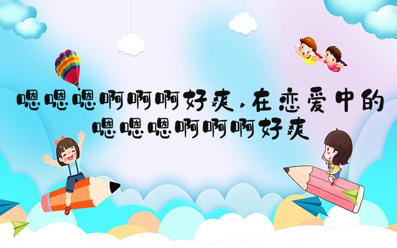 嗯嗯嗯啊啊啊好爽 在恋爱中的嗯嗯嗯啊啊啊好爽