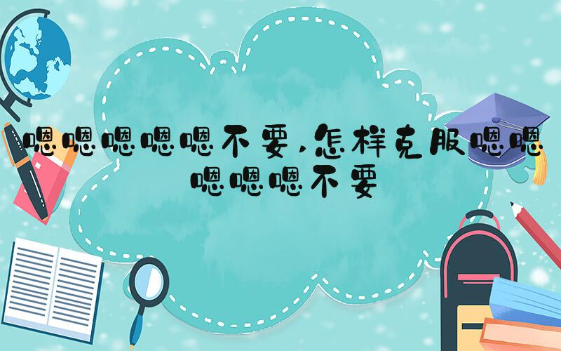嗯嗯嗯嗯嗯不要 怎样克服嗯嗯嗯嗯嗯不要