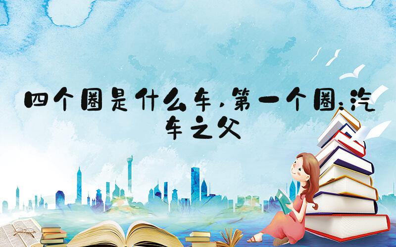 四个圈是什么车 第一个圈：汽车之父