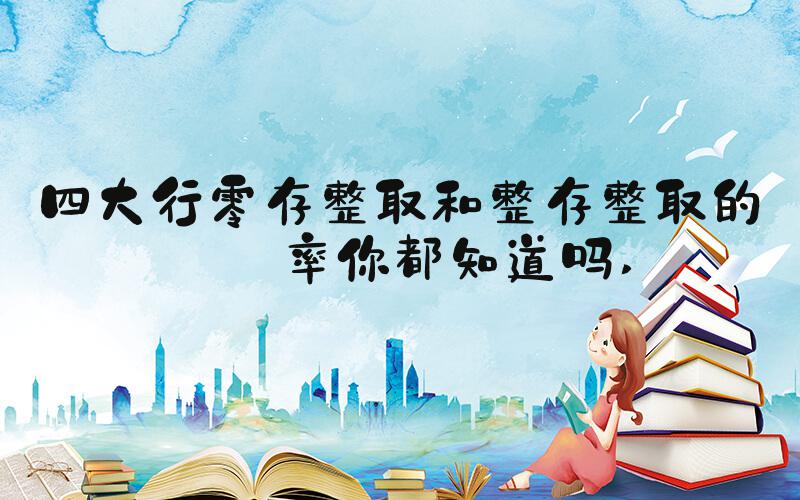 四大行零存整取和整存整取的利率你都知道吗 