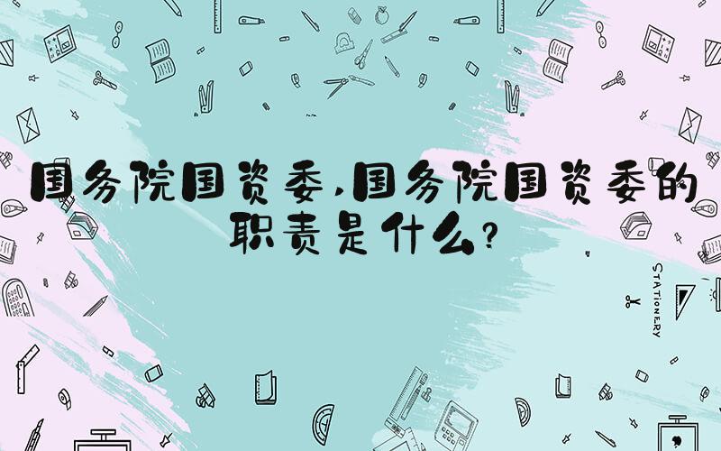 国务院国资委 国务院国资委的职责是什么？