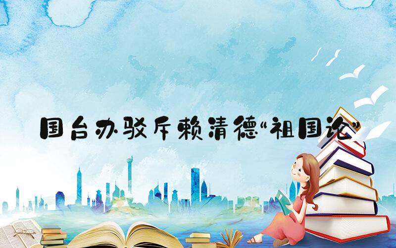 国台办驳斥赖清德“祖国论”