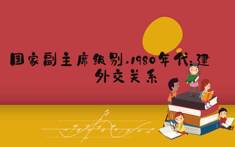 国家副主席级别 1980年代：建立外交关系
