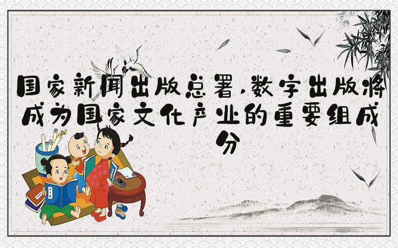国家新闻出版总署 数字出版将成为国家文化产业的重要组成部分