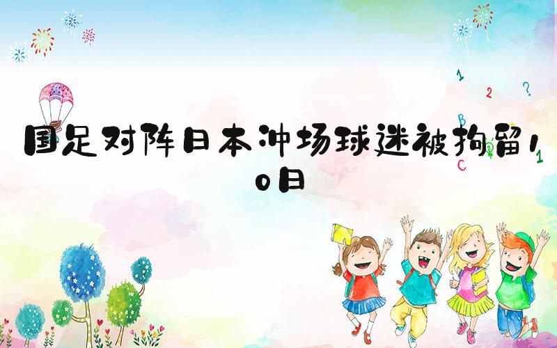 国足对阵日本冲场球迷被拘留10日