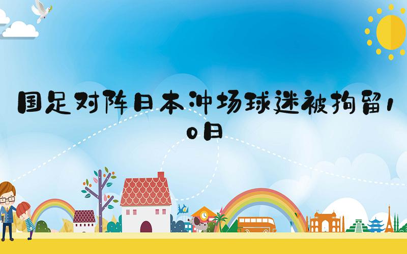 国足对阵日本冲场球迷被拘留10日
