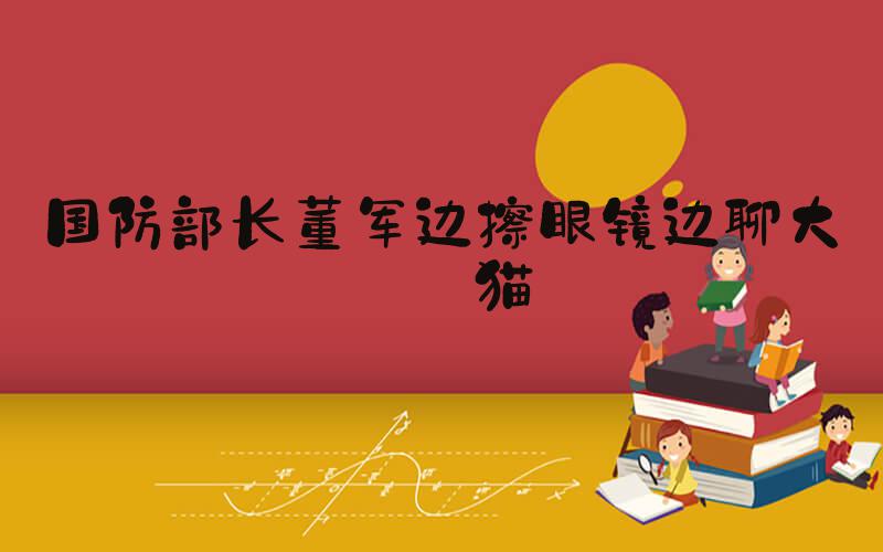 国防部长董军边擦眼镜边聊大熊猫