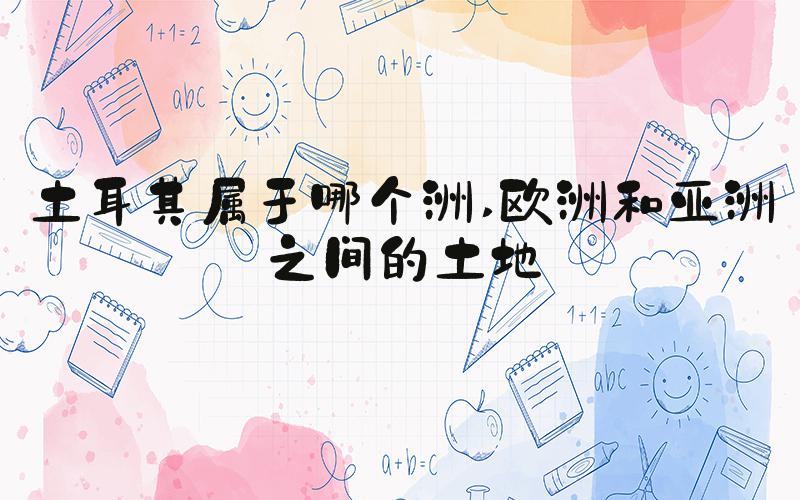土耳其属于哪个洲 欧洲和亚洲之间的土地