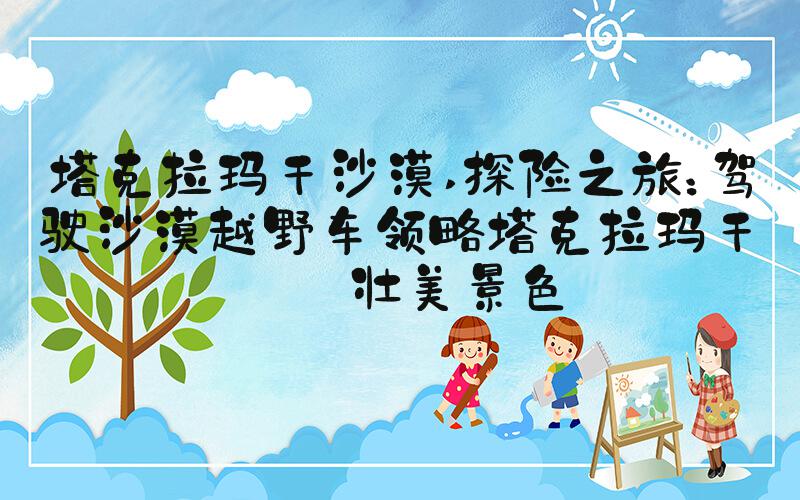 塔克拉玛干沙漠 探险之旅：驾驶沙漠越野车领略塔克拉玛干的壮美景色