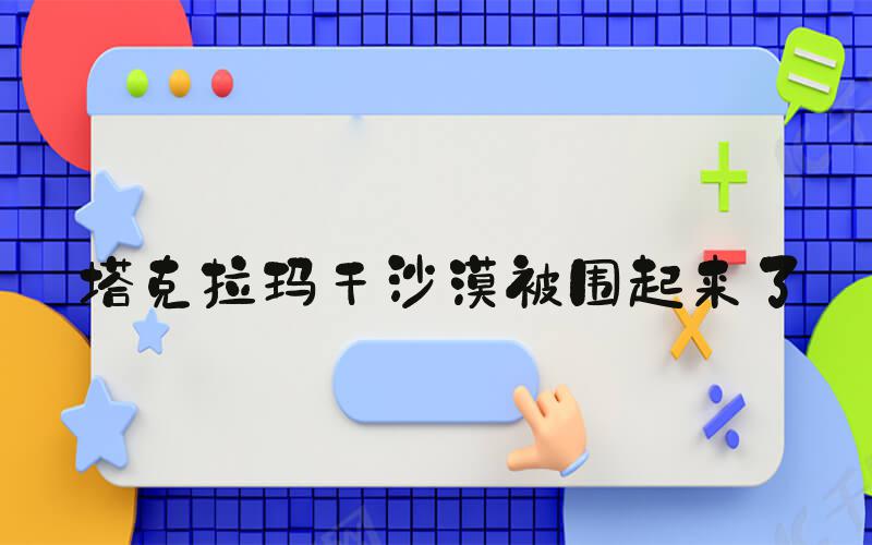 塔克拉玛干沙漠被围起来了