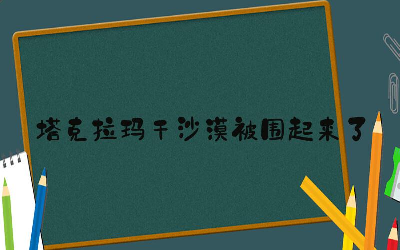 塔克拉玛干沙漠被围起来了