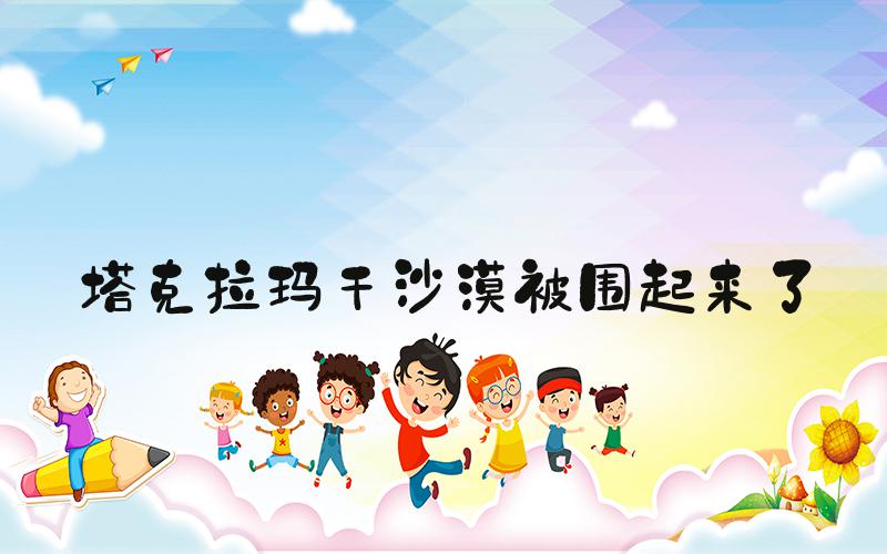 塔克拉玛干沙漠被围起来了