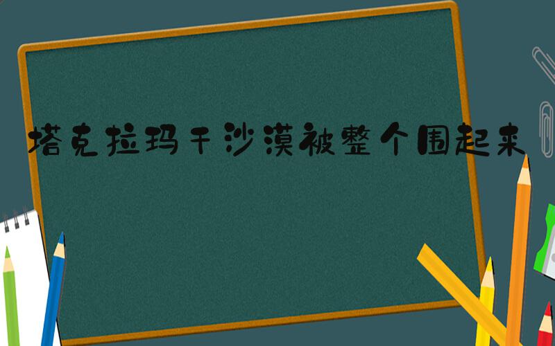塔克拉玛干沙漠被整个围起来了
