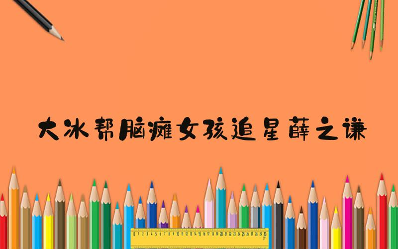 大冰帮脑瘫女孩追星薛之谦