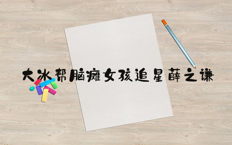 大冰帮脑瘫女孩追星薛之谦