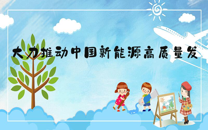 大力推动中国新能源高质量发展