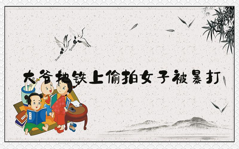 大爷地铁上偷拍女子被暴打